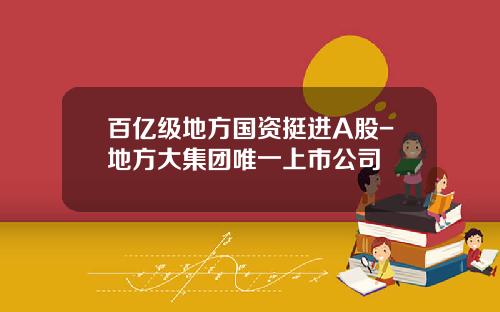 百亿级地方国资挺进A股-地方大集团唯一上市公司