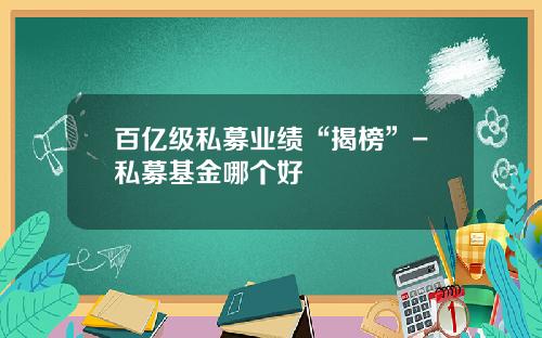 百亿级私募业绩“揭榜”-私募基金哪个好