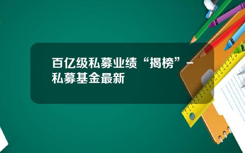 百亿级私募业绩“揭榜”-私募基金最新