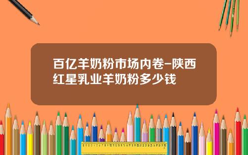 百亿羊奶粉市场内卷-陕西红星乳业羊奶粉多少钱