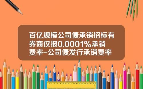 百亿规模公司债承销招标有券商仅报0.0001%承销费率-公司债发行承销费率