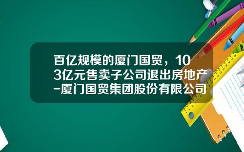 百亿规模的厦门国贸，103亿元售卖子公司退出房地产-厦门国贸集团股份有限公司