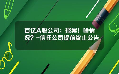 百亿A股公司：报案！啥情况？-信托公司提前终止公告