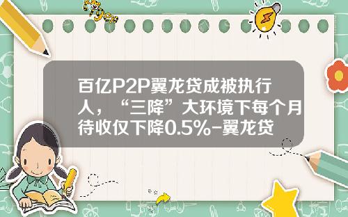百亿P2P翼龙贷成被执行人，“三降”大环境下每个月待收仅下降0.5%-翼龙贷存一万利息多少