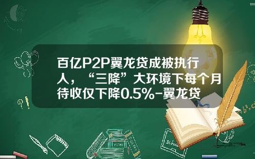百亿P2P翼龙贷成被执行人，“三降”大环境下每个月待收仅下降0.5%-翼龙贷邮箱是多少