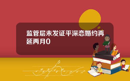 监管层未发证平深恋婚约再延两月0