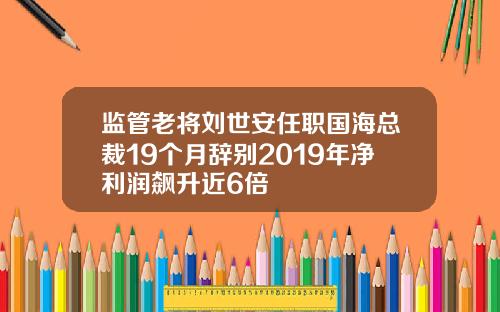 监管老将刘世安任职国海总裁19个月辞别2019年净利润飙升近6倍