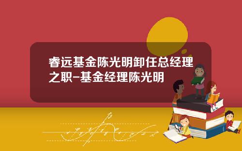 睿远基金陈光明卸任总经理之职-基金经理陈光明