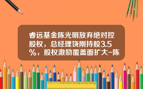 睿远基金陈光明放弃绝对控股权，总经理饶刚持股3.5%，股权激励覆盖面扩大-陈光明基金