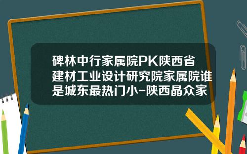 碑林中行家属院PK陕西省建材工业设计研究院家属院谁是城东最热门小-陕西晶众家乐投资有限公司