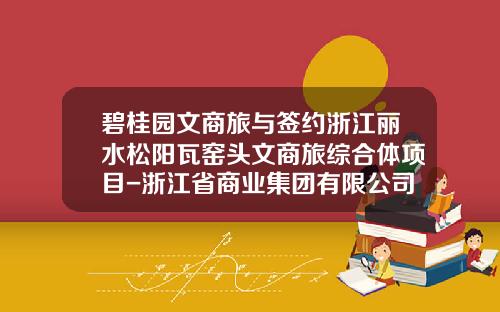碧桂园文商旅与签约浙江丽水松阳瓦窑头文商旅综合体项目-浙江省商业集团有限公司