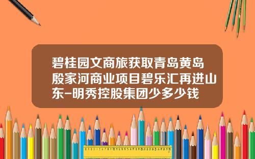 碧桂园文商旅获取青岛黄岛殷家河商业项目碧乐汇再进山东-明秀控股集团少多少钱