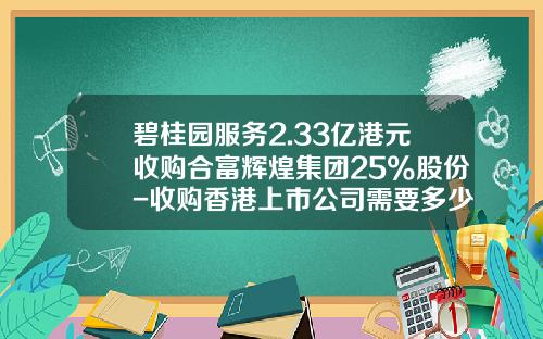 碧桂园服务2.33亿港元收购合富辉煌集团25%股份-收购香港上市公司需要多少钱