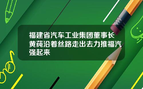 福建省汽车工业集团董事长黄莼沿着丝路走出去力推福汽强起来