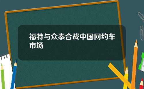 福特与众泰合战中国网约车市场