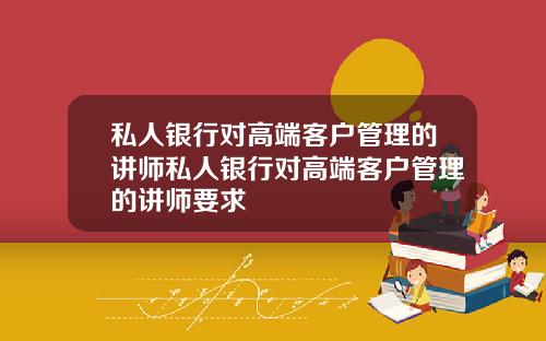 私人银行对高端客户管理的讲师私人银行对高端客户管理的讲师要求