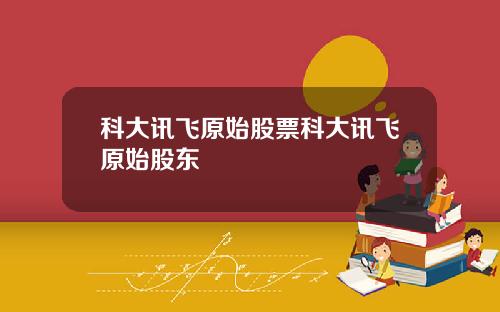 科大讯飞原始股票科大讯飞原始股东