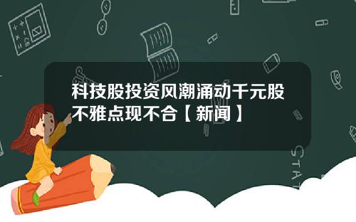 科技股投资风潮涌动千元股不雅点现不合【新闻】