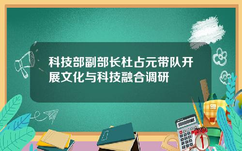 科技部副部长杜占元带队开展文化与科技融合调研