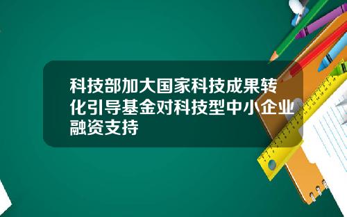 科技部加大国家科技成果转化引导基金对科技型中小企业融资支持