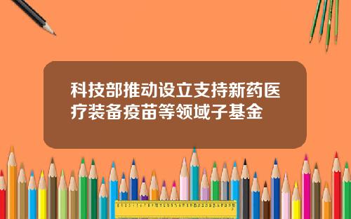 科技部推动设立支持新药医疗装备疫苗等领域子基金