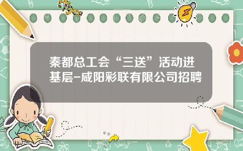 秦都总工会“三送”活动进基层-咸阳彩联有限公司招聘