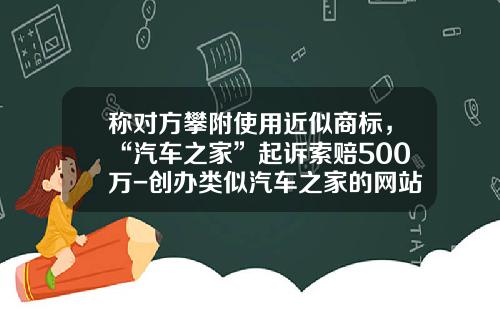 称对方攀附使用近似商标，“汽车之家”起诉索赔500万-创办类似汽车之家的网站要多少钱