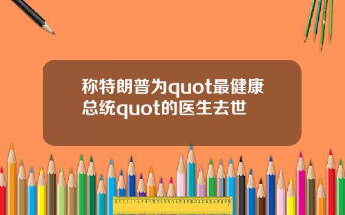 称特朗普为quot最健康总统quot的医生去世