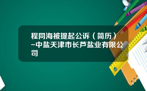程同海被提起公诉（简历）-中盐天津市长芦盐业有限公司