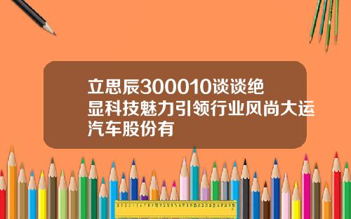 立思辰300010谈谈绝显科技魅力引领行业风尚大运汽车股份有