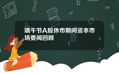 端午节A股休市期间资本市场要闻回顾