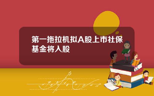 第一拖拉机拟A股上市社保基金将入股