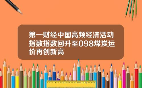 第一财经中国高频经济活动指数指数回升至098煤炭运价再创新高