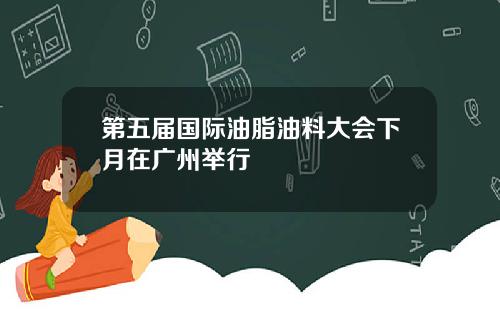 第五届国际油脂油料大会下月在广州举行