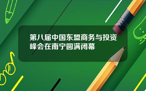 第八届中国东盟商务与投资峰会在南宁圆满闭幕