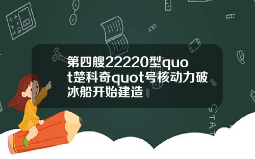 第四艘22220型quot楚科奇quot号核动力破冰船开始建造