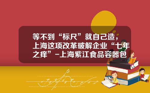 等不到“标尺”就自己造，上海这项改革破解企业“七年之痒”-上海紫江食品容器包装有限公司