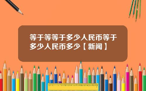 等于等等于多少人民币等于多少人民币多少【新闻】