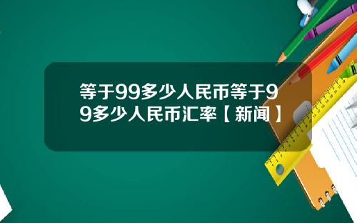 等于99多少人民币等于99多少人民币汇率【新闻】