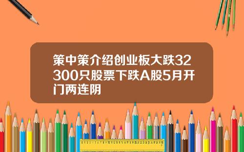 策中策介绍创业板大跌32300只股票下跌A股5月开门两连阴
