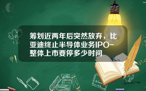 筹划近两年后突然放弃，比亚迪终止半导体业务IPO-整体上市要停多少时间