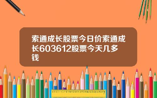 索通成长股票今日价索通成长603612股票今天几多钱