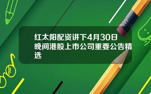 红太阳配资讲下4月30日晚间港股上市公司重要公告精选