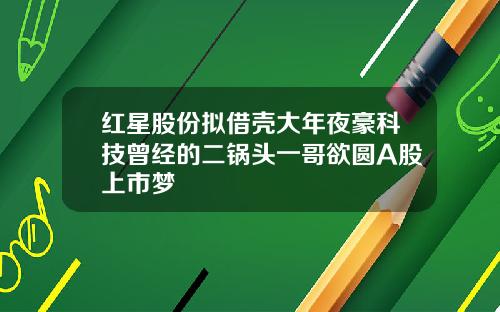 红星股份拟借壳大年夜豪科技曾经的二锅头一哥欲圆A股上市梦