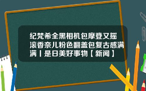 纪梵希全黑相机包摩登又摇滚香奈儿粉色翻盖包复古感满满丨是日美好事物【新闻】
