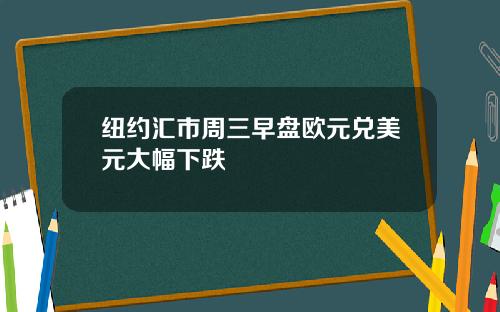纽约汇市周三早盘欧元兑美元大幅下跌