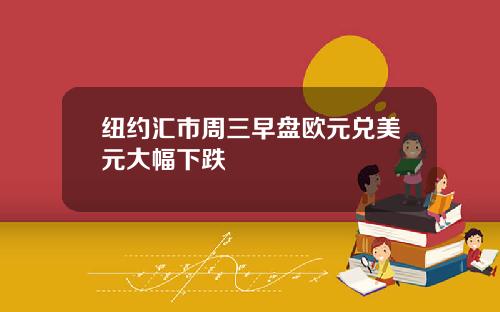 纽约汇市周三早盘欧元兑美元大幅下跌