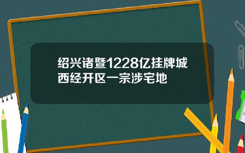 绍兴诸暨1228亿挂牌城西经开区一宗涉宅地