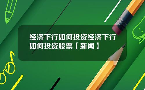 经济下行如何投资经济下行如何投资股票【新闻】