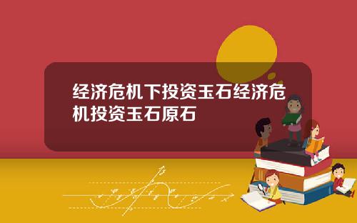 经济危机下投资玉石经济危机投资玉石原石